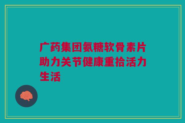 广药集团氨糖软骨素片助力关节健康重拾活力生活