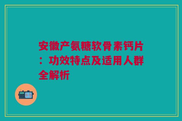 安徽产氨糖软骨素钙片：功效特点及适用人群全解析