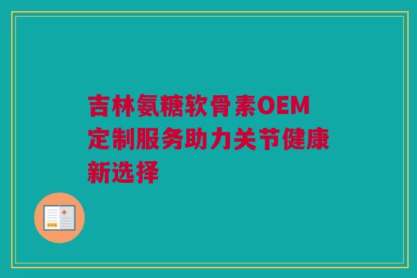 吉林氨糖软骨素OEM定制服务助力关节健康新选择