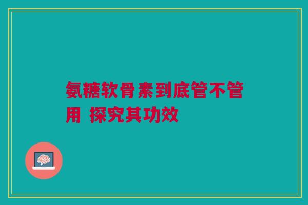 氨糖软骨素到底管不管用 探究其功效