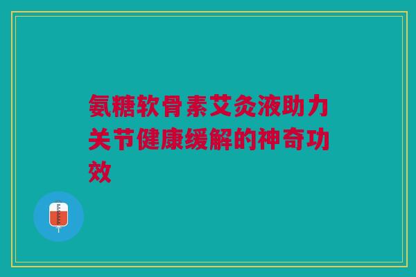 氨糖软骨素艾灸液助力关节健康缓解的神奇功效