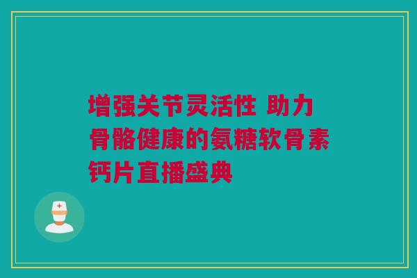 增强关节灵活性 助力骨骼健康的氨糖软骨素钙片直播盛典