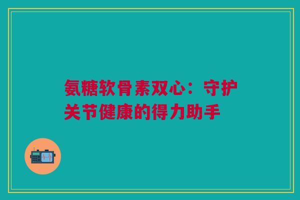 氨糖软骨素双心：守护关节健康的得力助手