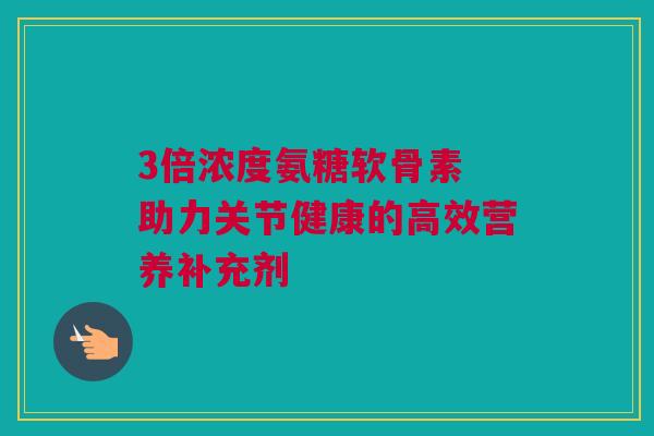 3倍浓度氨糖软骨素 助力关节健康的高效营养补充剂