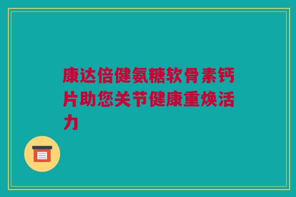 康达倍健氨糖软骨素钙片助您关节健康重焕活力
