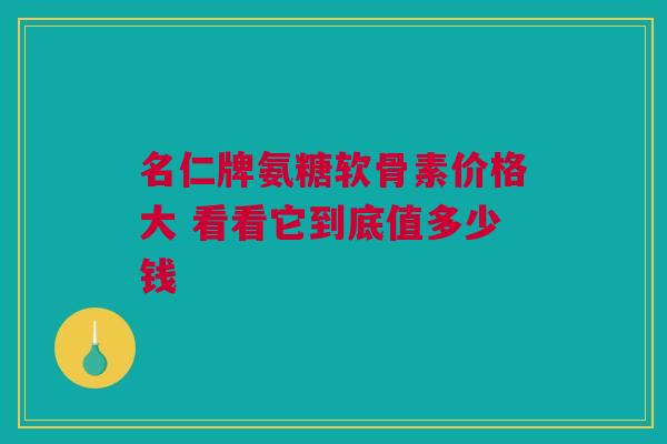 名仁牌氨糖软骨素价格大 看看它到底值多少钱
