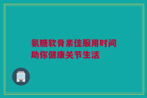 氨糖软骨素佳服用时间助你健康关节生活