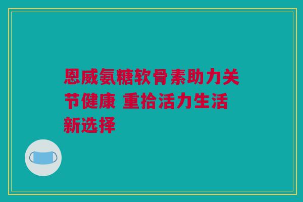 恩威氨糖软骨素助力关节健康 重拾活力生活新选择