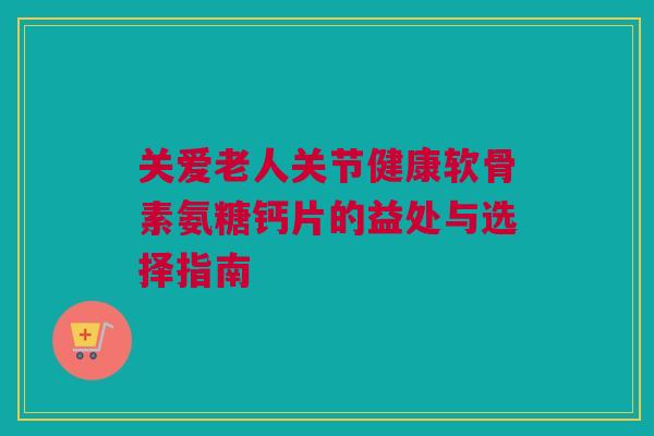 关爱老人关节健康软骨素氨糖钙片的益处与选择指南