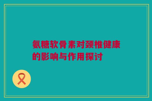 氨糖软骨素对颈椎健康的影响与作用探讨 氨糖软骨素对颈椎健康的影响与作用探讨