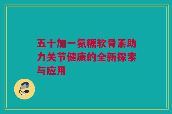 五十加一氨糖软骨素助力关节健康的全新探索与应用