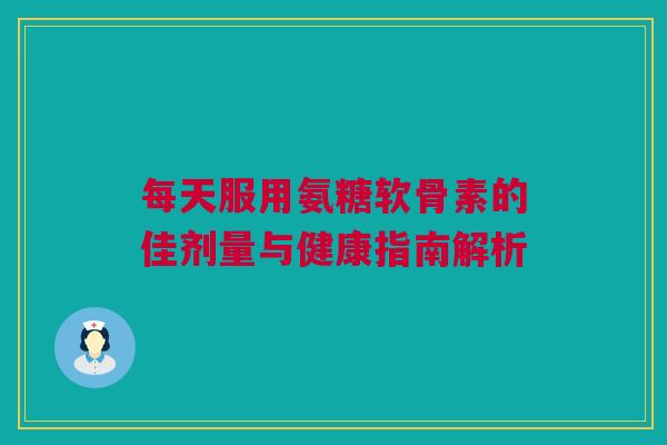 每天服用氨糖软骨素的佳剂量与健康指南解析