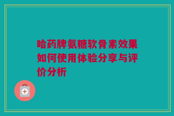 哈药牌氨糖软骨素效果如何使用体验分享与评价分析