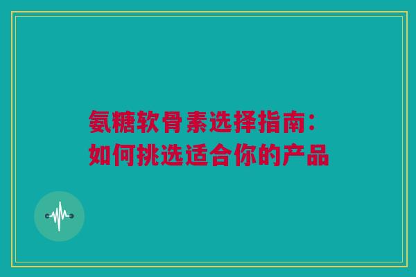氨糖软骨素选择指南：如何挑选适合你的产品