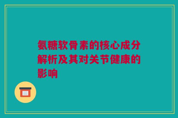 氨糖软骨素的核心成分解析及其对关节健康的影响