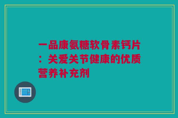 一品康氨糖软骨素钙片：关爱关节健康的优质营养补充剂