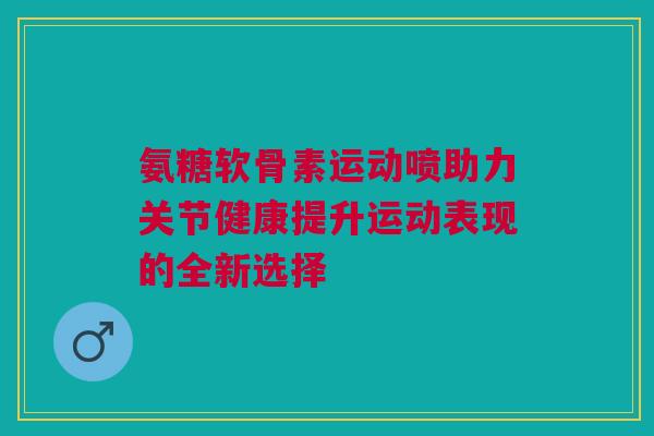 氨糖软骨素运动喷助力关节健康提升运动表现的全新选择