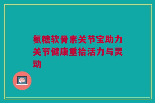 氨糖软骨素关节宝助力关节健康重拾活力与灵动