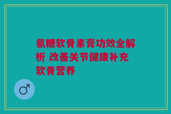 氨糖软骨素膏功效全解析 改善关节健康补充软骨营养