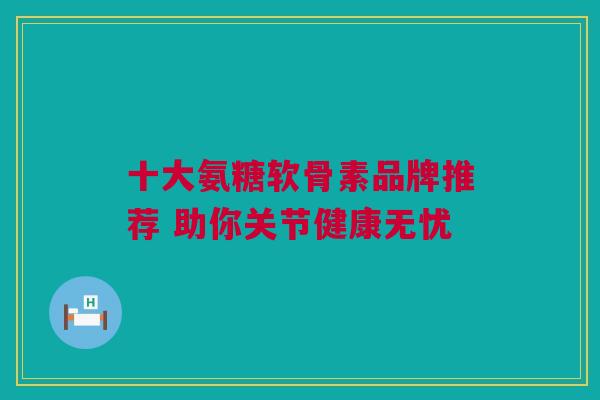 十大氨糖软骨素品牌推荐 助你关节健康无忧
