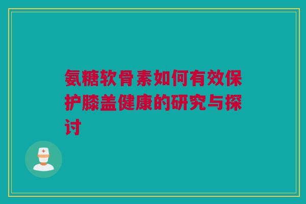 氨糖软骨素如何有效保护膝盖健康的研究与探讨
