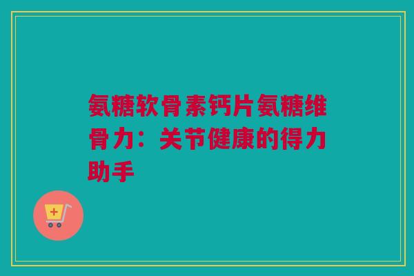 氨糖软骨素钙片氨糖维骨力:关节健康的得力助手 氨糖软骨素钙片氨糖维骨力:关节健康的得力助手