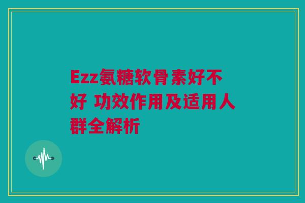Ezz氨糖软骨素好不好 功效作用及适用人群全解析