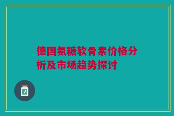 德国氨糖软骨素价格分析及市场趋势探讨