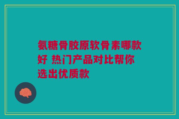 氨糖骨胶原软骨素哪款好 热门产品对比帮你选出优质款 氨糖骨胶原软骨素哪款好 热门产品对比帮你选出优质款