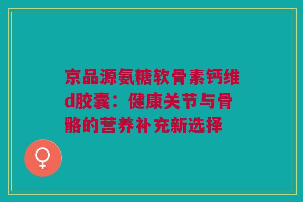 京品源氨糖软骨素钙维d胶囊：健康关节与骨骼的营养补充新选择