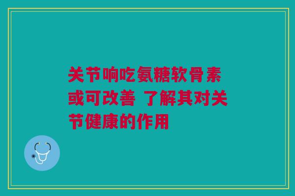 关节响吃氨糖软骨素 或可改善 了解其对关节健康的作用