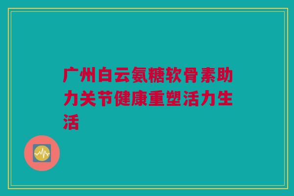 广州白云氨糖软骨素助力关节健康重塑活力生活