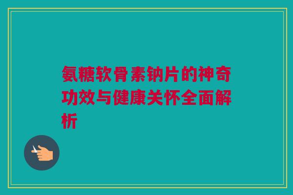 氨糖软骨素钠片的神奇功效与健康关怀全面解析