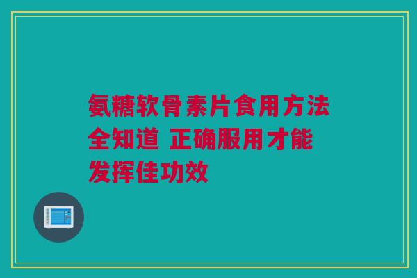 氨糖软骨素片食用方法全知道 正确服用才能发挥佳功效