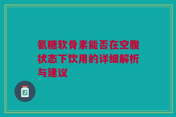 氨糖软骨素能否在空腹状态下饮用的详细解析与建议