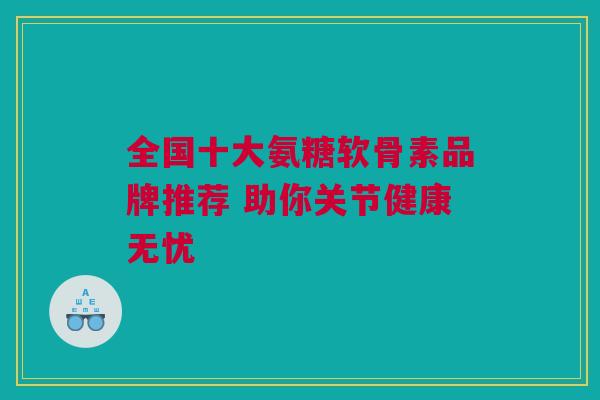 全国十大氨糖软骨素品牌推荐 助你关节健康无忧 全国十大氨糖软骨素品牌推荐 助你关节健康无忧