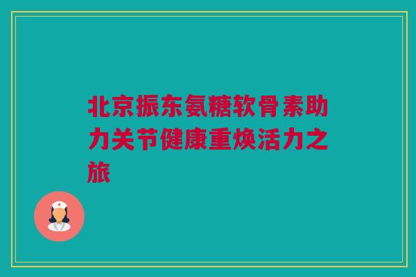 北京振东氨糖软骨素助力关节健康重焕活力之旅