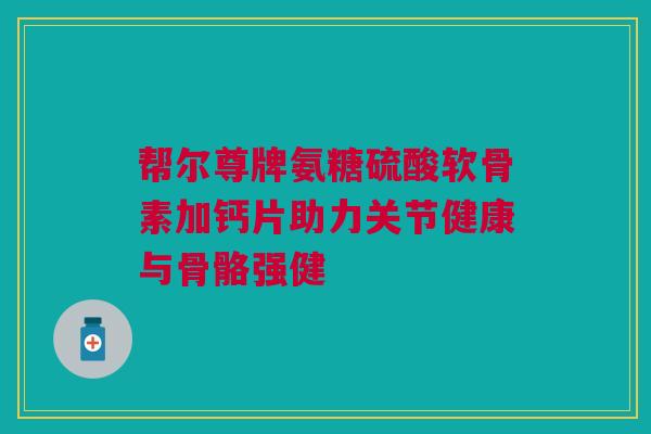 帮尔尊牌氨糖硫酸软骨素加钙片助力关节健康与骨骼强健