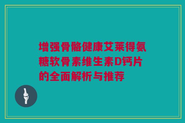 增强骨骼健康艾莱得氨糖软骨素维生素D钙片的全面解析与推荐