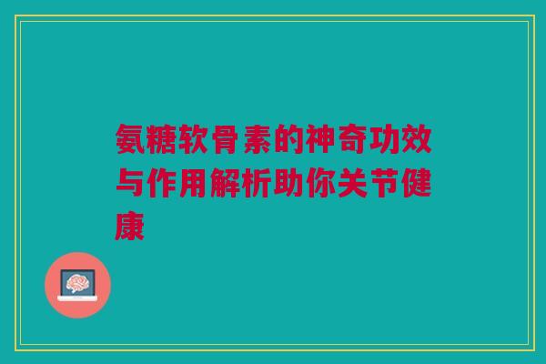 氨糖软骨素的神奇功效与作用解析助你关节健康