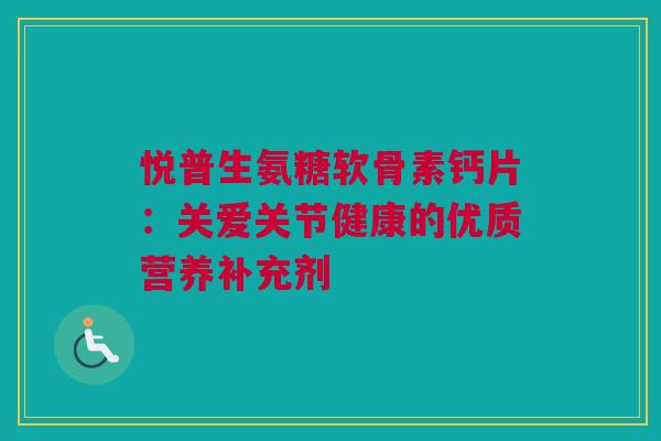 悦普生氨糖软骨素钙片：关爱关节健康的优质营养补充剂