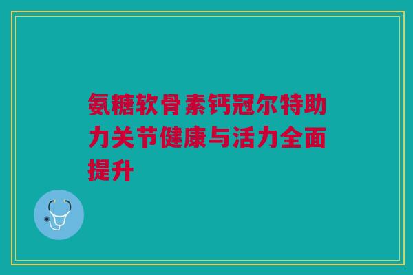 氨糖软骨素钙冠尔特助力关节健康与活力全面提升