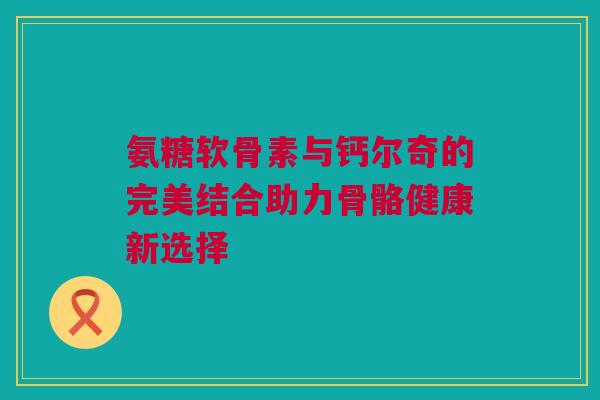 氨糖软骨素与钙尔奇的完美结合助力骨骼健康新选择