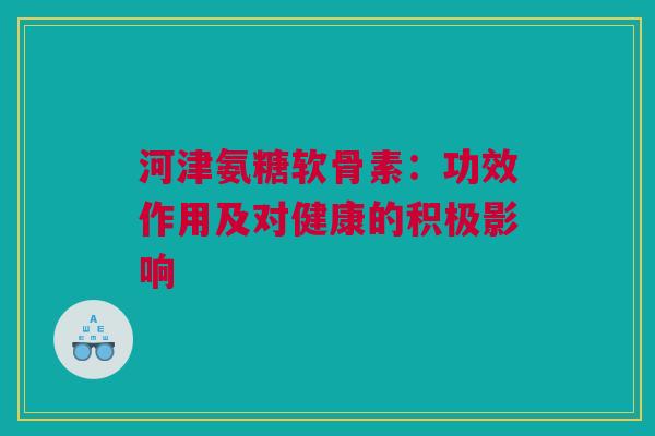 河津氨糖软骨素:功效作用及对健康的积极影响 河津氨糖软骨素:功效作用及对健康的积极影响