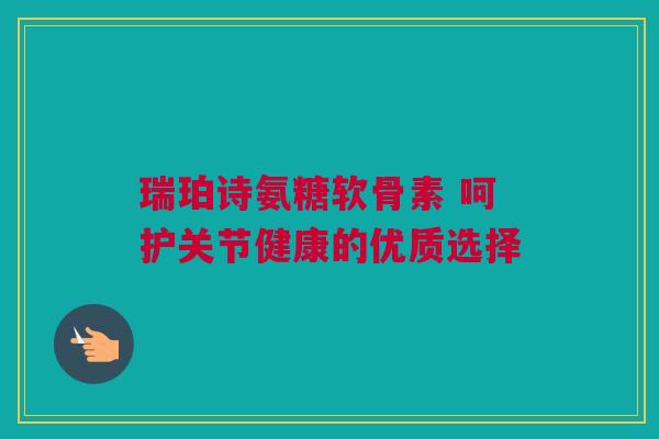 瑞珀诗氨糖软骨素 呵护关节健康的优质选择 瑞珀诗氨糖软骨素 呵护关节健康的优质选择