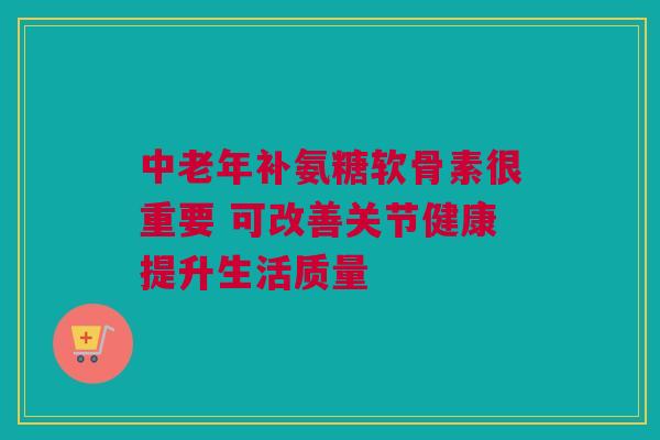 中老年补氨糖软骨素很重要 可改善关节健康提升生活质量