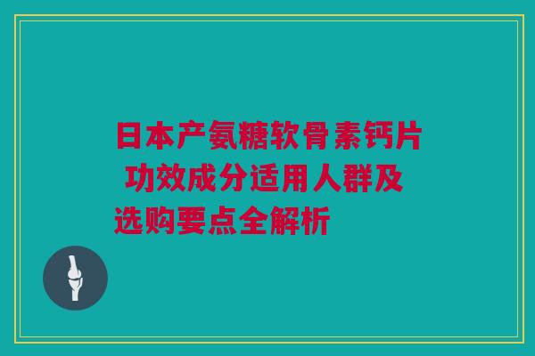 日本产氨糖软骨素钙片 功效成分适用人群及选购要点全解析