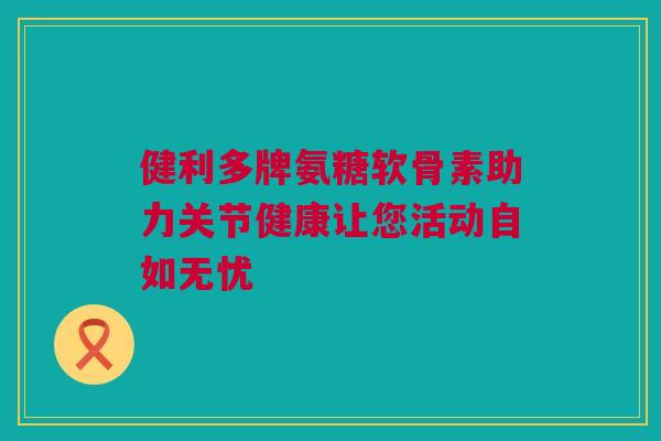 健利多牌氨糖软骨素助力关节健康让您活动自如无忧