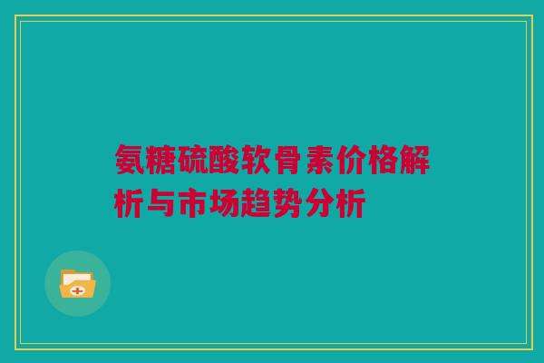 氨糖硫酸软骨素价格解析与市场趋势分析