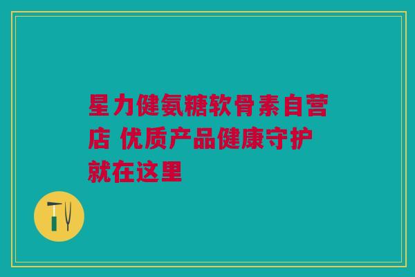星力健氨糖软骨素自营店 优质产品健康守护就在这里